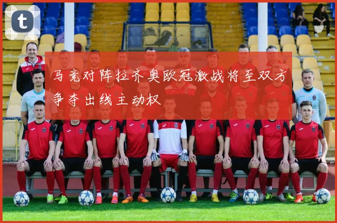 马竞对阵拉齐奥欧冠激战将至双方争夺出线主动权
