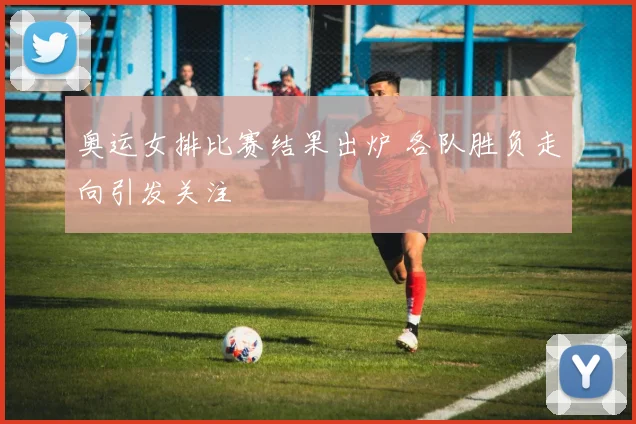 奥运女排比赛结果出炉 各队胜负走向引发关注