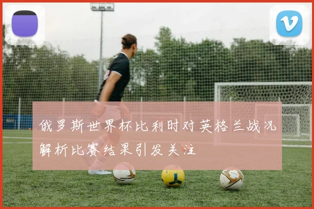 俄罗斯世界杯比利时对英格兰战况解析比赛结果引发关注