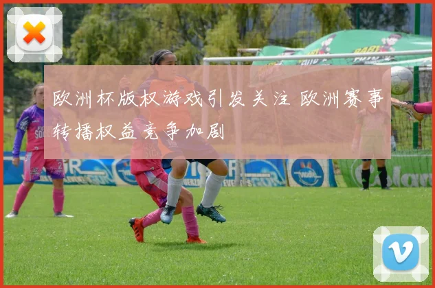 欧洲杯版权游戏引发关注 欧洲赛事转播权益竞争加剧
