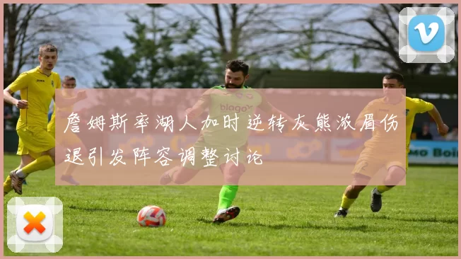 詹姆斯率湖人加时逆转灰熊浓眉伤退引发阵容调整讨论