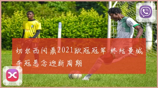 切尔西问鼎2021欧冠冠军 终结曼城夺冠悬念迎新周期