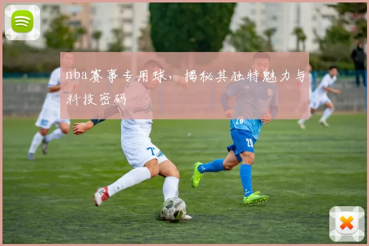 nba赛事专用球，揭秘其独特魅力与科技密码