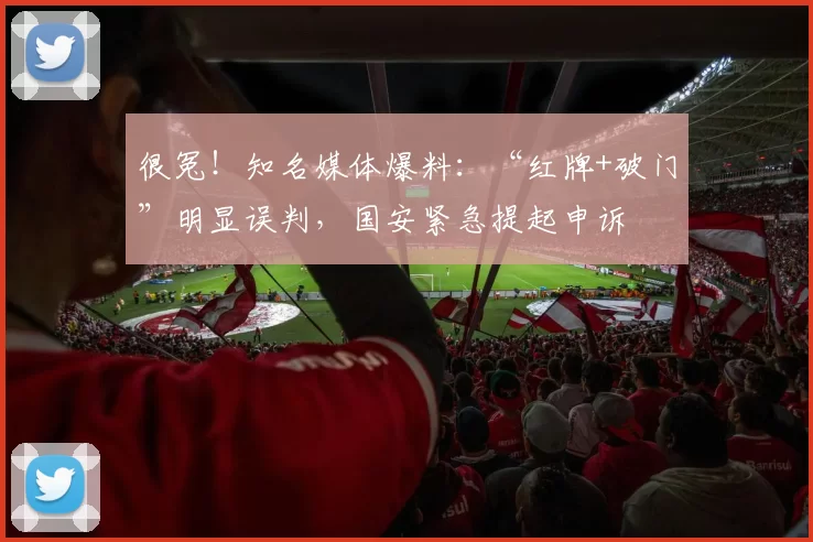 很冤！知名媒体爆料：“红牌+破门”明显误判，国安紧急提起申诉