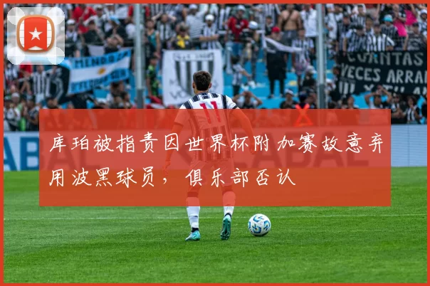 库珀被指责因世界杯附加赛故意弃用波黑球员,俱乐部否认