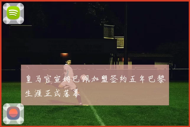 皇马官宣姆巴佩加盟签约五年巴黎生涯正式落幕