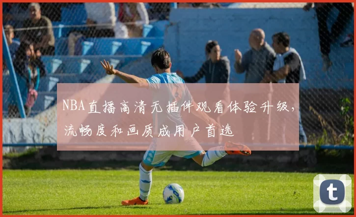 NBA直播高清无插件观看体验升级，流畅度和画质成用户首选