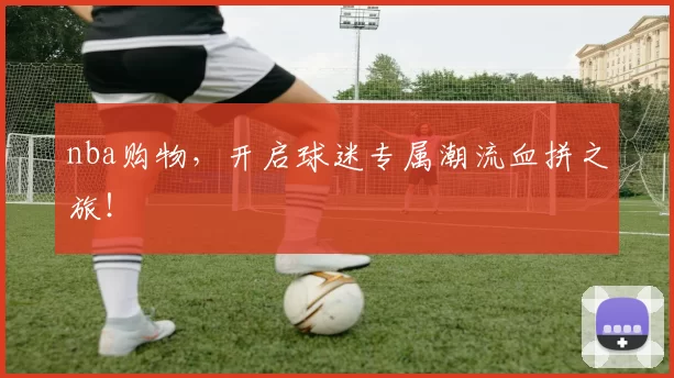 nba购物，开启球迷专属潮流血拼之旅！