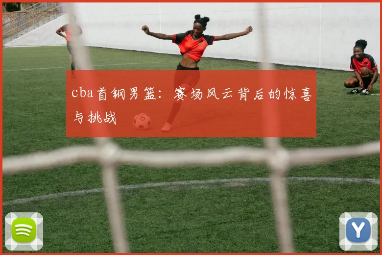 cba首钢男篮：赛场风云背后的惊喜与挑战