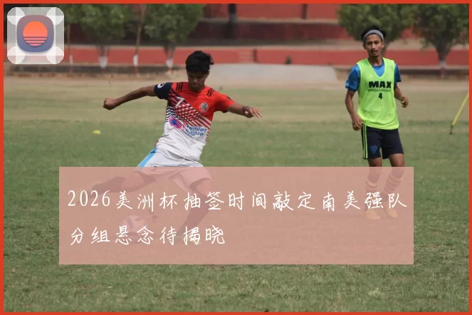 2026美洲杯抽签时间敲定南美强队分组悬念待揭晓