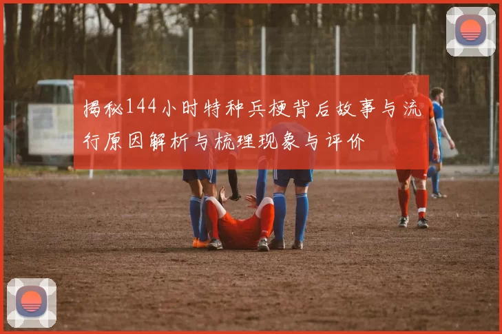 揭秘144小时特种兵梗背后故事与流行原因解析与梳理现象与评价