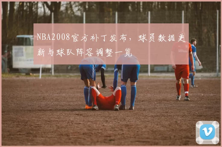 NBA2008官方补丁发布,球员数据更新与球队阵容调整一览