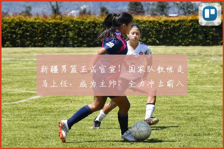 新疆男篮正式官宣！国家队教练走马上任，成为主帅，全力冲击前八