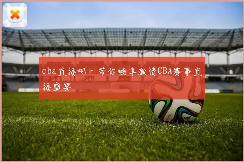 cba直播吧·带你畅享激情CBA赛事直播盛宴