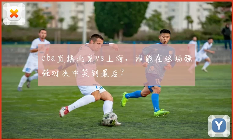 cba直播北京vs上海，谁能在这场强强对决中笑到最后？