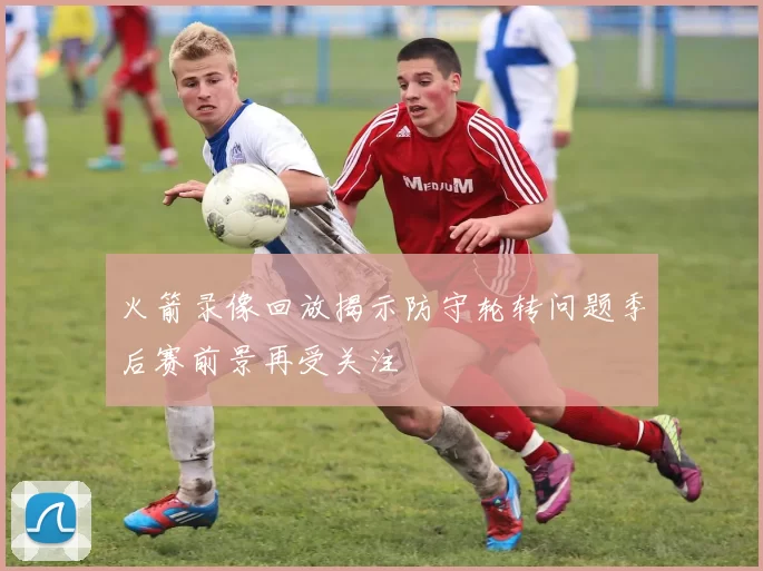 火箭录像回放揭示防守轮转问题季后赛前景再受关注