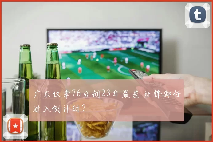 广东仅拿76分创23年最差 杜锋卸任进入倒计时？