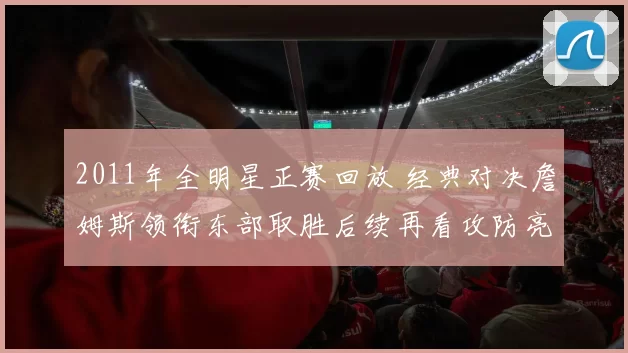 2011年全明星正赛回放 经典对决詹姆斯领衔东部取胜后续再看攻防亮点