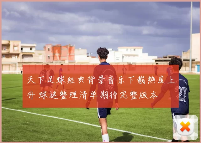 天下足球经典背景音乐下载热度上升 球迷整理清单期待完整版本
