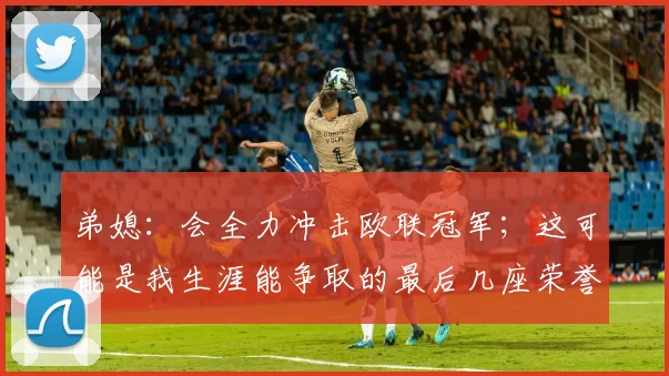 弟媳：会全力冲击欧联冠军；这可能是我生涯能争取的最后几座荣誉