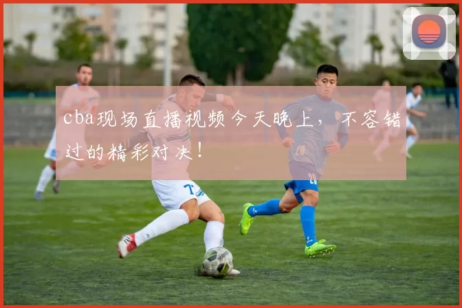 cba现场直播视频今天晚上，不容错过的精彩对决！