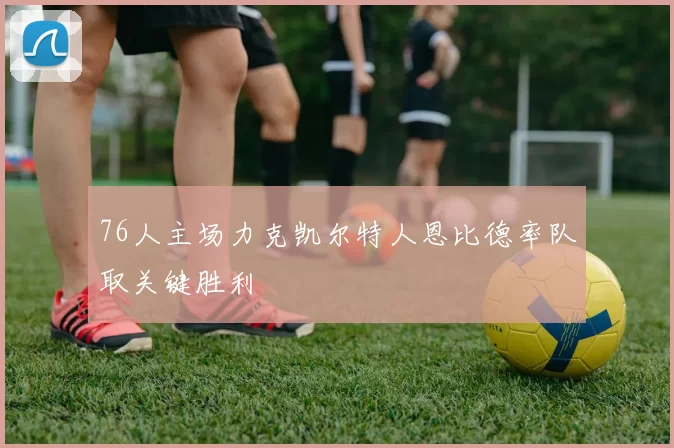 76人主场力克凯尔特人恩比德率队取关键胜利