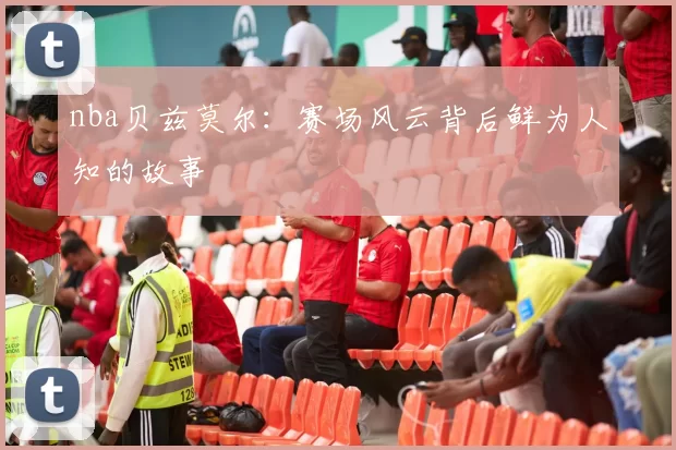 nba贝兹莫尔：赛场风云背后鲜为人知的故事