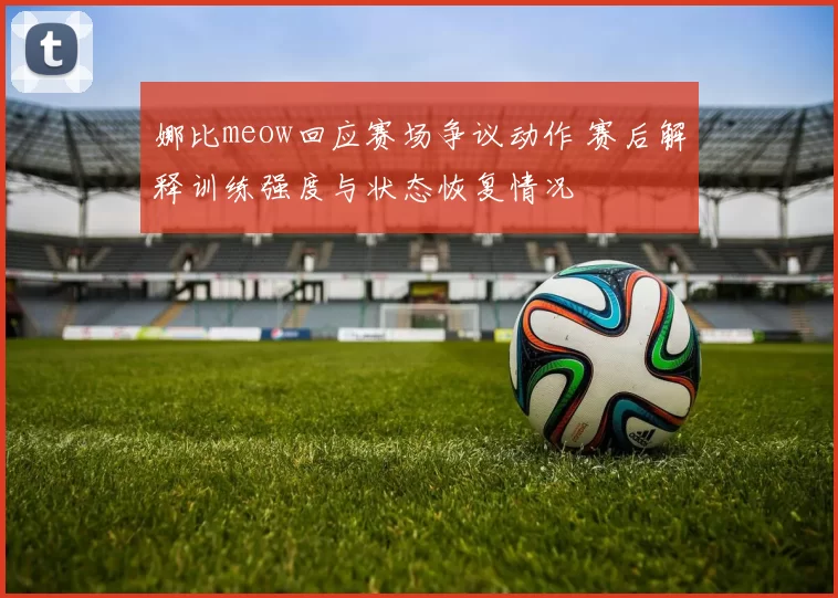 娜比meow回应赛场争议动作 赛后解释训练强度与状态恢复情况