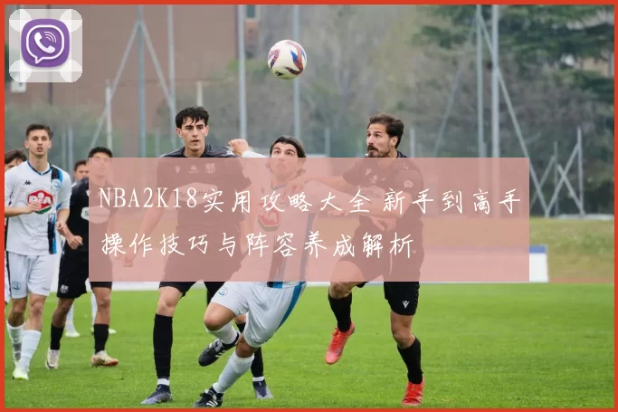 NBA2K18实用攻略大全 新手到高手操作技巧与阵容养成解析