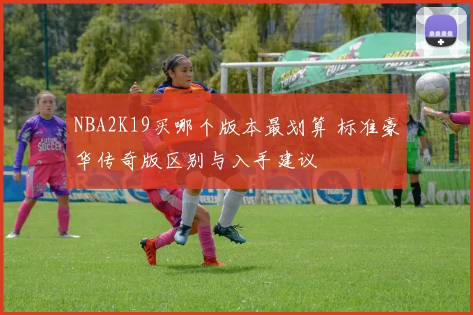 NBA2K19买哪个版本最划算 标准豪华传奇版区别与入手建议