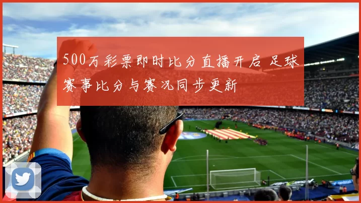 500万彩票即时比分直播开启 足球赛事比分与赛况同步更新