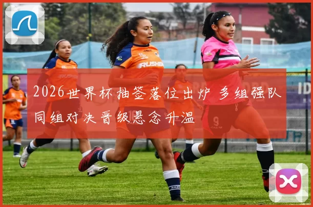 2026世界杯抽签落位出炉 多组强队同组对决晋级悬念升温