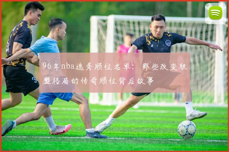 96年nba选秀顺位名单：那些改变联盟格局的传奇顺位背后故事