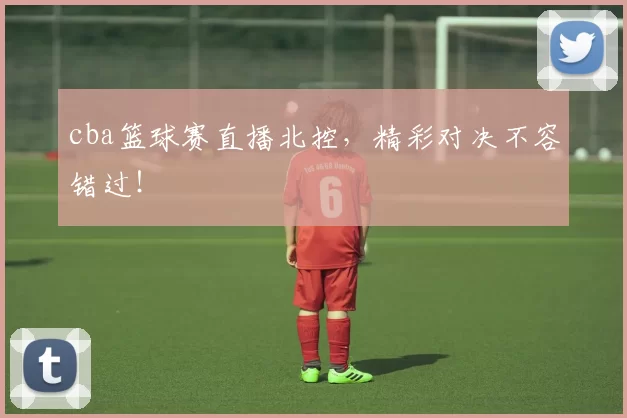 cba篮球赛直播北控，精彩对决不容错过！