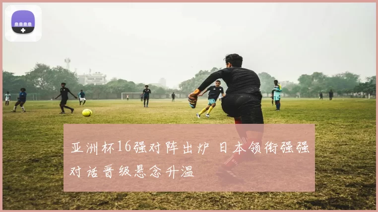 亚洲杯16强对阵出炉 日本领衔强强对话晋级悬念升温