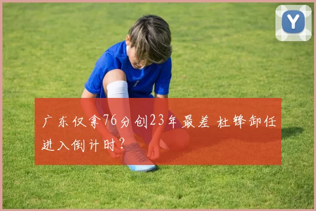 广东仅拿76分创23年最差 杜锋卸任进入倒计时？