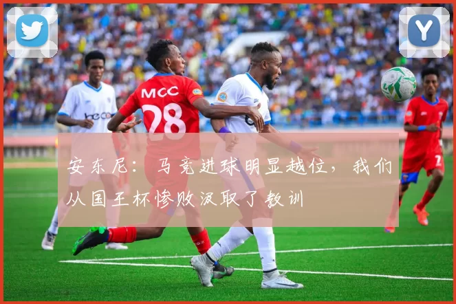 安东尼：马竞进球明显越位，我们从国王杯惨败汲取了教训