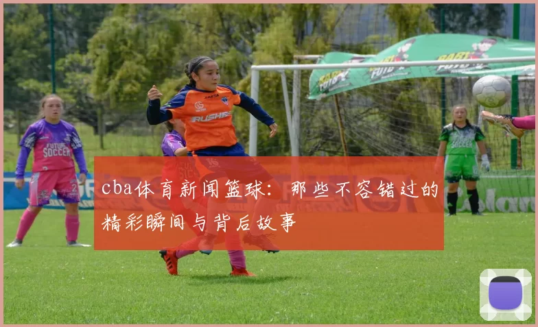 cba体育新闻篮球：那些不容错过的精彩瞬间与背后故事