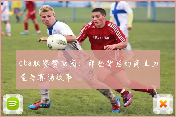 cba联赛赞助商：那些背后的商业力量与赛场故事