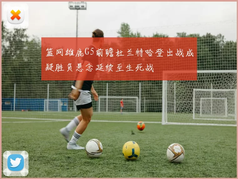 篮网雄鹿G5前瞻杜兰特哈登出战成疑胜负悬念延续至生死战