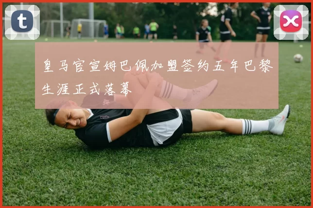 皇马官宣姆巴佩加盟签约五年巴黎生涯正式落幕