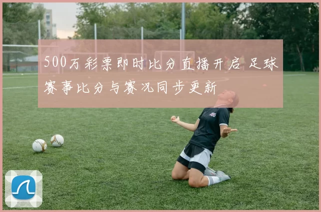 500万彩票即时比分直播开启 足球赛事比分与赛况同步更新