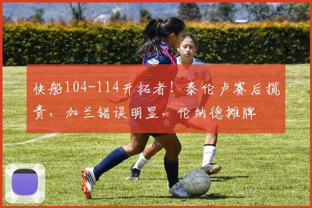 快船104-114开拓者!泰伦卢赛后揽责,加兰错误明显,伦纳德摊牌