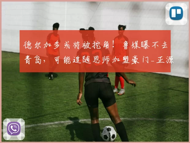 德尔加多或将被挖角！鲁媒曝不去青岛，可能追随恩师加盟豪门_正源_浙江队_韩鹏
