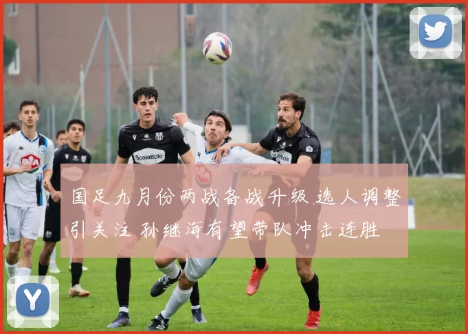 国足九月份两战备战升级 选人调整引关注 孙继海有望带队冲击连胜