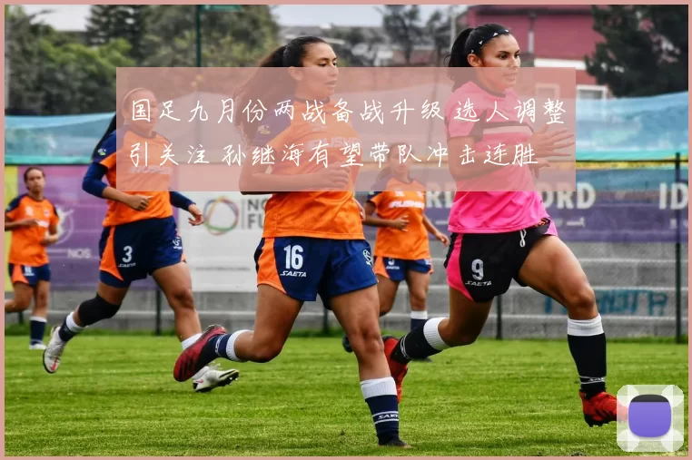 国足九月份两战备战升级 选人调整引关注 孙继海有望带队冲击连胜