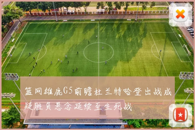 篮网雄鹿G5前瞻杜兰特哈登出战成疑胜负悬念延续至生死战