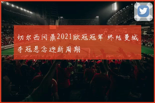 切尔西问鼎2021欧冠冠军 终结曼城夺冠悬念迎新周期